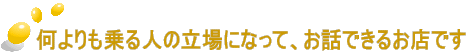 何よりも乗る人の立場になって、お話できるお店です 