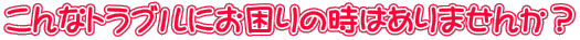 こんなトラブルにお困りの時はありませんか？